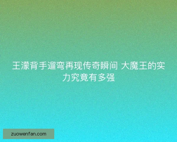 王濛背手遛弯再现传奇瞬间 大魔王的实力究竟有多强 王濛背手遛弯再现传奇瞬间 大魔王的实力究竟有多强