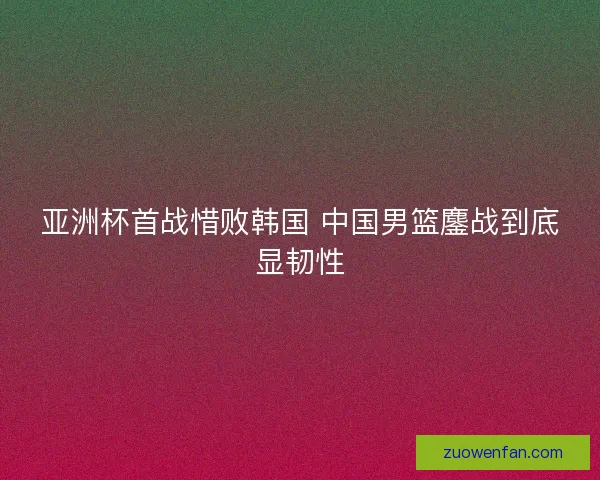 亚洲杯首战惜败韩国 中国男篮鏖战到底显韧性 亚洲杯首战惜败韩国 中国男篮鏖战到底显韧性